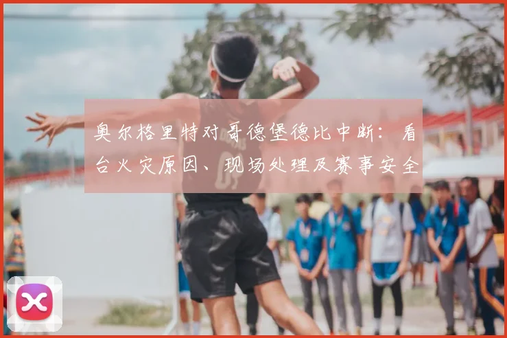 奥尔格里特对哥德堡德比中断：看台火灾原因、现场处理及赛事安全深度解析