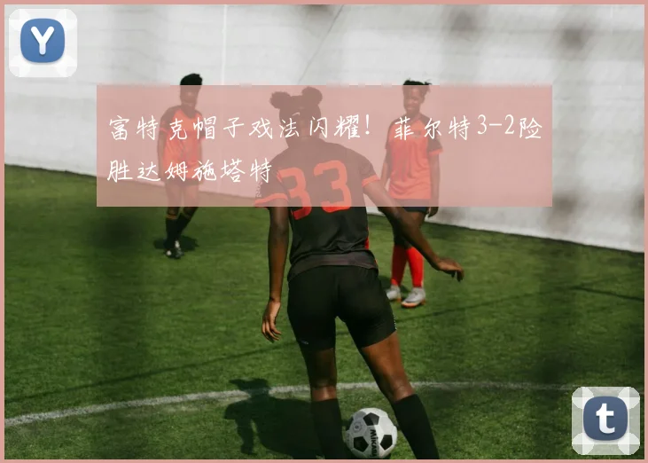 富特克帽子戏法闪耀！菲尔特3-2险胜达姆施塔特