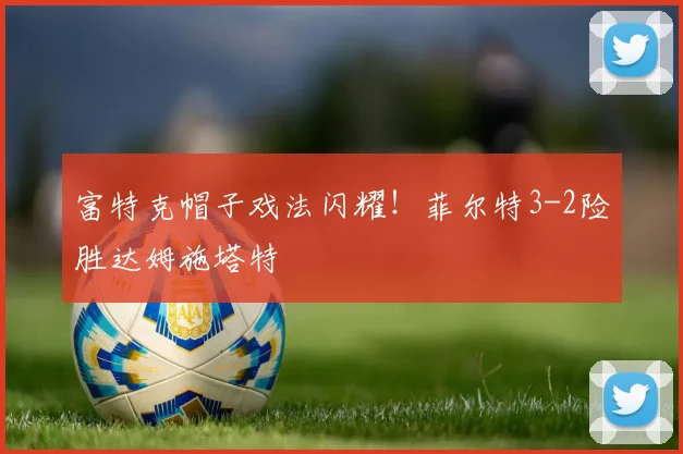 富特克帽子戏法闪耀！菲尔特3-2险胜达姆施塔特