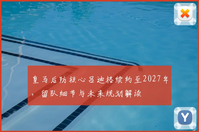 皇马后防核心吕迪格续约至2027年，留队细节与未来规划解读
