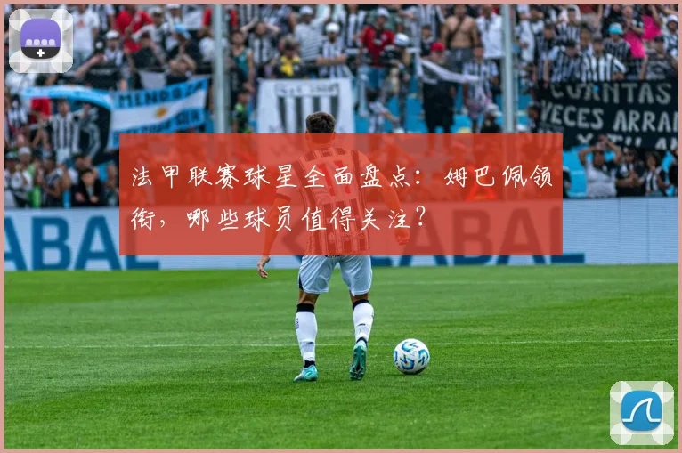法甲联赛球星全面盘点：姆巴佩领衔，哪些球员值得关注？