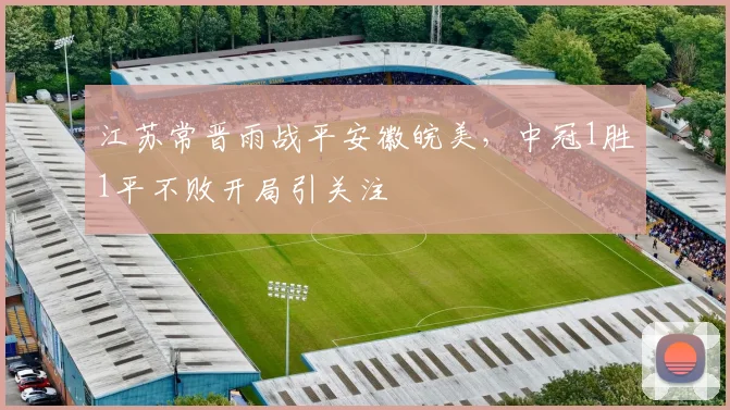 江苏常晋雨战平安徽皖美，中冠1胜1平不败开局引关注