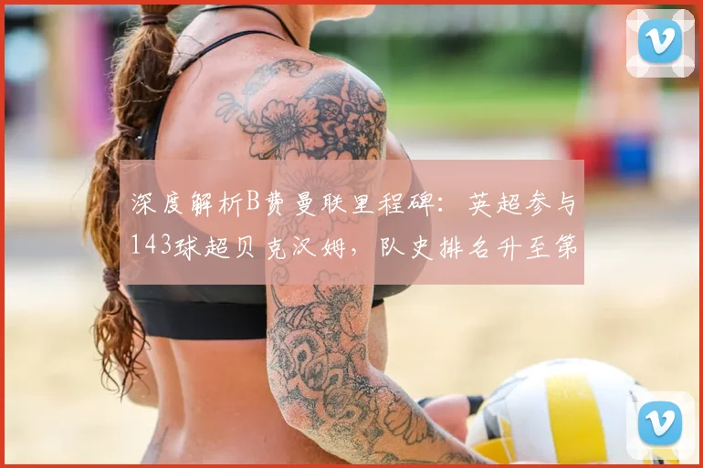 深度解析B费曼联里程碑：英超参与143球超贝克汉姆，队史排名升至第四