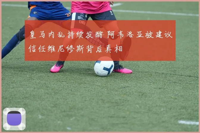 皇马内乱持续发酵 阿韦洛亚被建议信任维尼修斯背后真相
