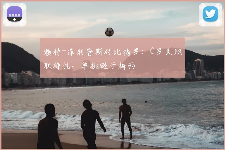 赖特-菲利普斯对比梅罗：C罗美职联挣扎，单挑逊于梅西