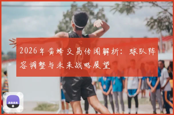 2026年黄蜂交易传闻解析：球队阵容调整与未来战略展望